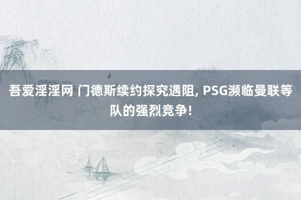 吾爱淫淫网 门德斯续约探究遇阻， PSG濒临曼联等队的强烈竞争!