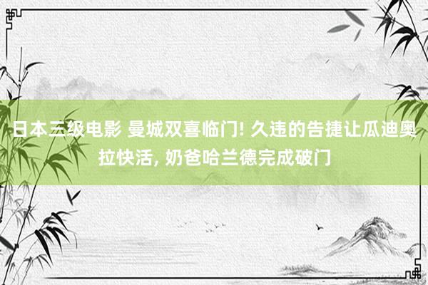 日本三级电影 曼城双喜临门! 久违的告捷让瓜迪奥拉快活， 奶爸哈兰德完成破门