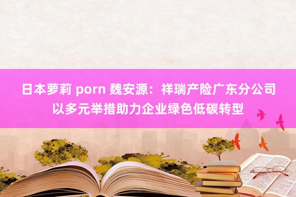 日本萝莉 porn 魏安源：祥瑞产险广东分公司以多元举措助力企业绿色低碳转型