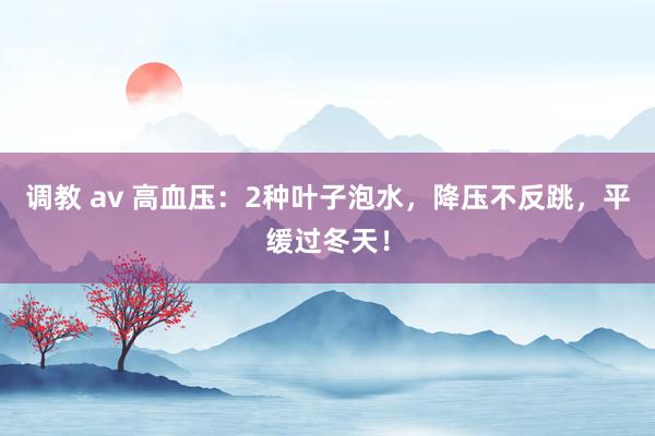 调教 av 高血压：2种叶子泡水，降压不反跳，平缓过冬天！