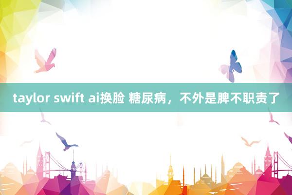 taylor swift ai换脸 糖尿病，不外是脾不职责了