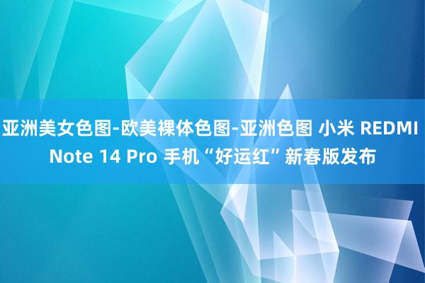 亚洲美女色图-欧美裸体色图-亚洲色图 小米 REDMI Note 14 Pro 手机“好运红”新春版发布