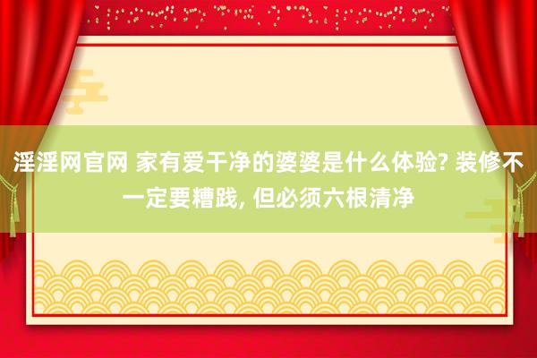 淫淫网官网 家有爱干净的婆婆是什么体验? 装修不一定要糟践， 但必须六根清净