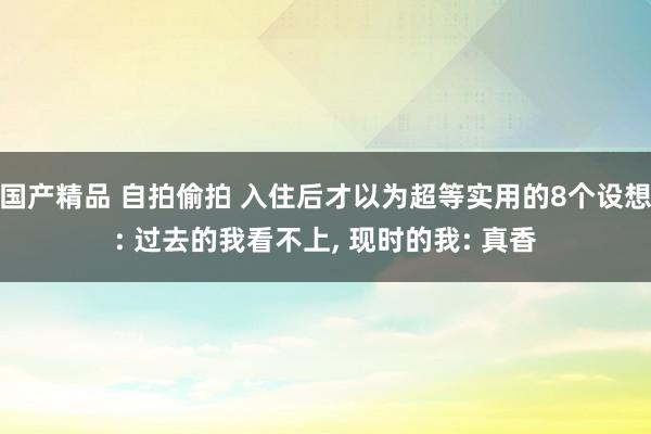 国产精品 自拍偷拍 入住后才以为超等实用的8个设想: 过去的我看不上， 现时的我: 真香