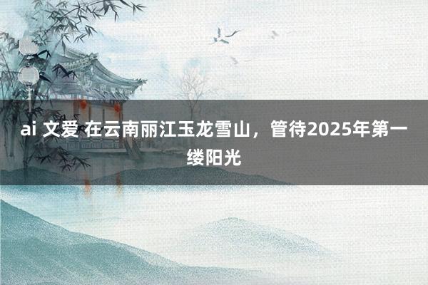 ai 文爱 在云南丽江玉龙雪山，管待2025年第一缕阳光