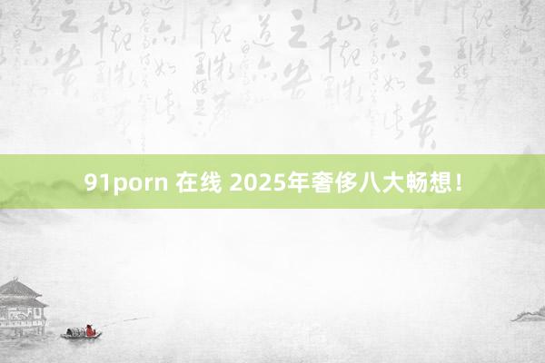 91porn 在线 2025年奢侈八大畅想！