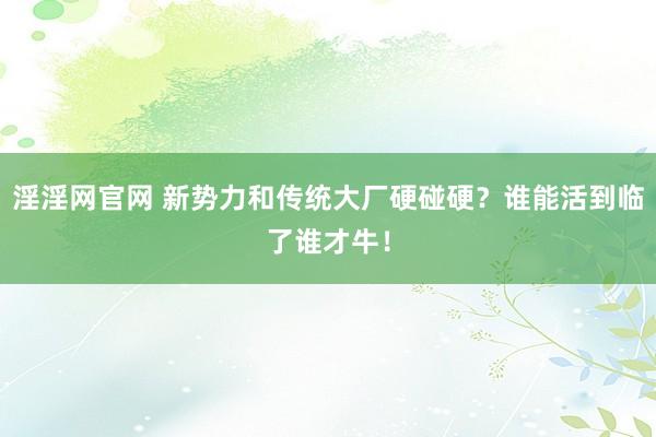 淫淫网官网 新势力和传统大厂硬碰硬？谁能活到临了谁才牛！