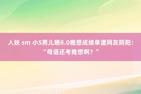 人妖 sm 小S男儿晒8.0雅想成绩单遭网友阴阳：“母语还考雅想啊？”