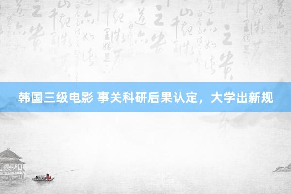 韩国三级电影 事关科研后果认定，大学出新规