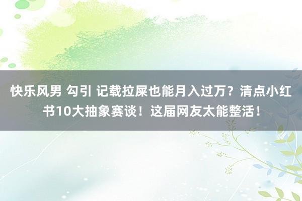 快乐风男 勾引 记载拉屎也能月入过万？清点小红书10大抽象赛谈！这届网友太能整活！