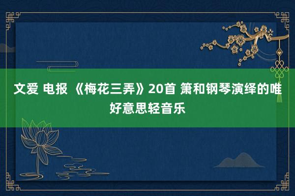 文爱 电报 《梅花三弄》20首 箫和钢琴演绎的唯好意思轻音乐