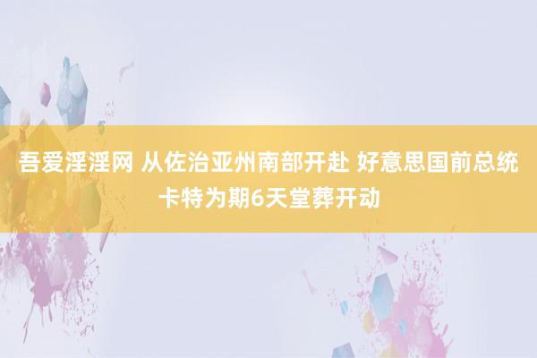 吾爱淫淫网 从佐治亚州南部开赴 好意思国前总统卡特为期6天堂葬开动