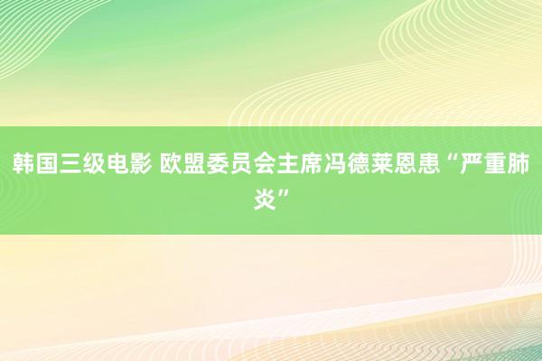 韩国三级电影 欧盟委员会主席冯德莱恩患“严重肺炎”