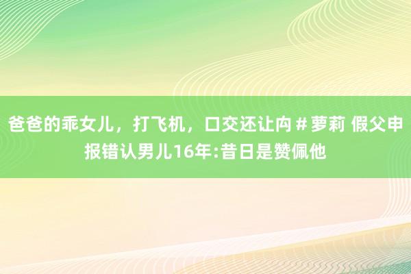 爸爸的乖女儿，打飞机，口交还让禸＃萝莉 假父申报错认男儿16年:昔日是赞佩他