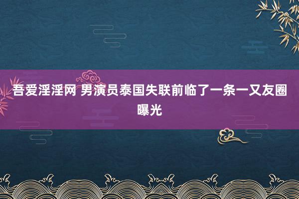 吾爱淫淫网 男演员泰国失联前临了一条一又友圈曝光