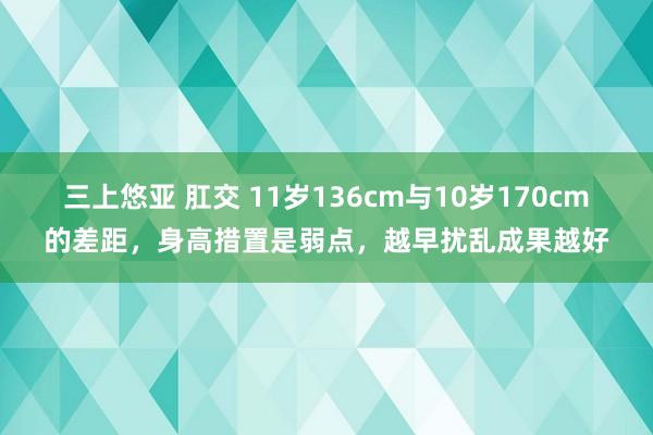 三上悠亚 肛交 11岁136cm与10岁170cm的差距，身高措置是弱点，越早扰乱成果越好