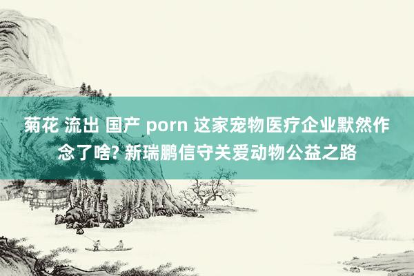 菊花 流出 国产 porn 这家宠物医疗企业默然作念了啥? 新瑞鹏信守关爱动物公益之路