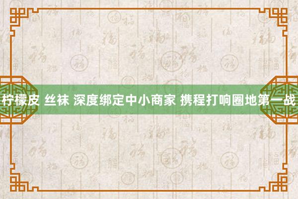 柠檬皮 丝袜 深度绑定中小商家 携程打响圈地第一战