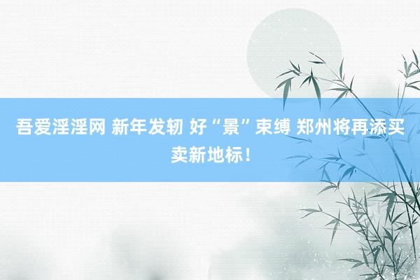 吾爱淫淫网 新年发轫 好“景”束缚 郑州将再添买卖新地标！