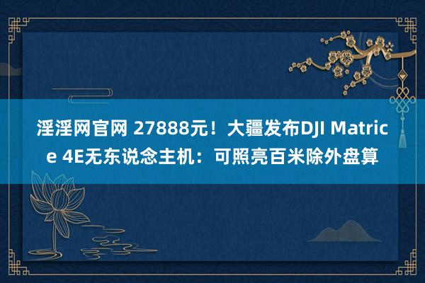 淫淫网官网 27888元！大疆发布DJI Matrice 4E无东说念主机：可照亮百米除外盘算