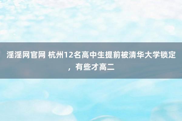 淫淫网官网 杭州12名高中生提前被清华大学锁定，有些才高二