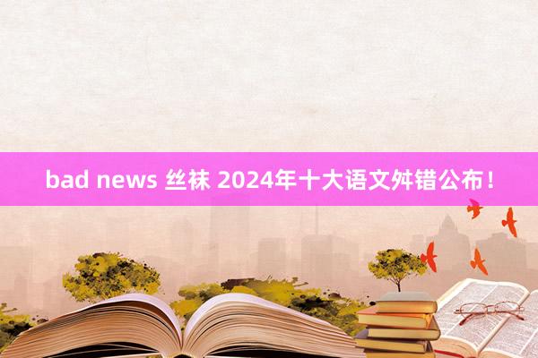 bad news 丝袜 2024年十大语文舛错公布！