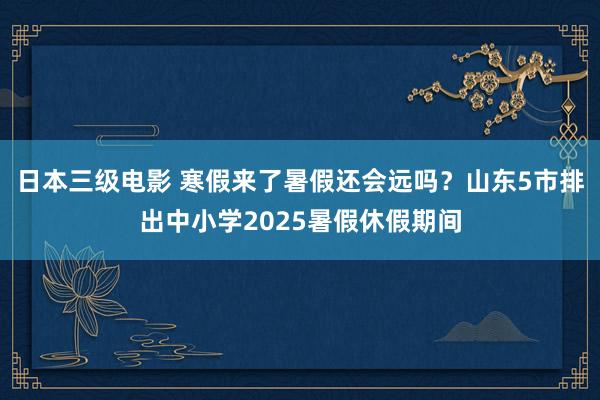 日本三级电影 寒假来了暑假还会远吗？山东5市排出中小学2025暑假休假期间