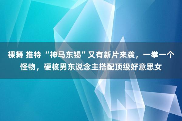 裸舞 推特 “神马东锡”又有新片来袭，一拳一个怪物，硬核男东说念主搭配顶级好意思女