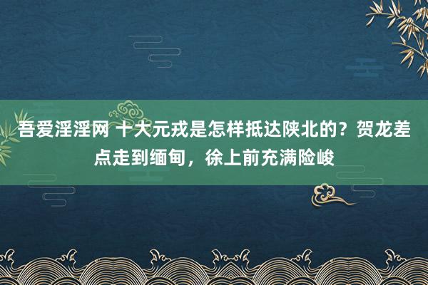 吾爱淫淫网 十大元戎是怎样抵达陕北的？贺龙差点走到缅甸，徐上前充满险峻