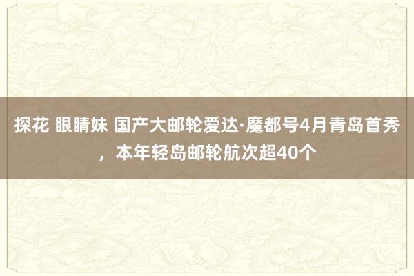 探花 眼睛妹 国产大邮轮爱达·魔都号4月青岛首秀，本年轻岛邮轮航次超40个