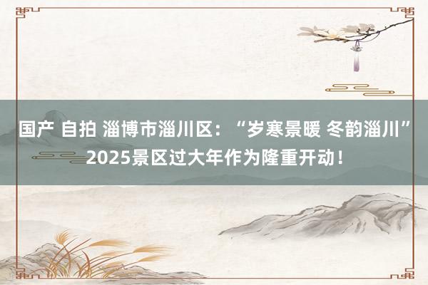 国产 自拍 淄博市淄川区：“岁寒景暖 冬韵淄川”2025景区过大年作为隆重开动！