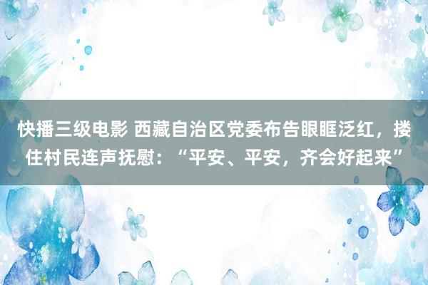 快播三级电影 西藏自治区党委布告眼眶泛红，搂住村民连声抚慰：“平安、平安，齐会好起来”