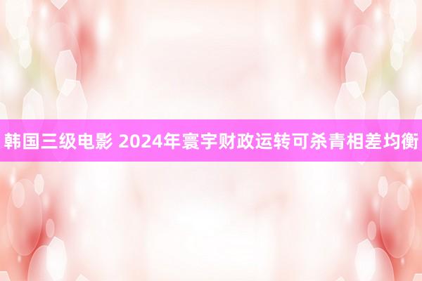 韩国三级电影 2024年寰宇财政运转可杀青相差均衡