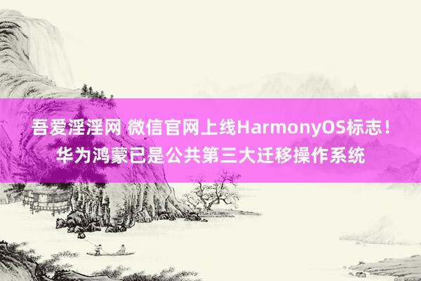 吾爱淫淫网 微信官网上线HarmonyOS标志！华为鸿蒙已是公共第三大迁移操作系统