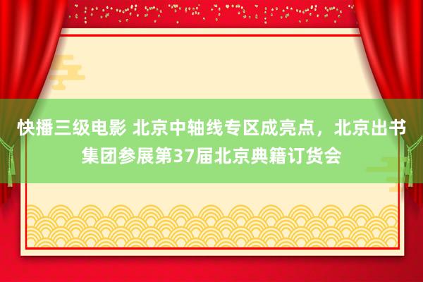 快播三级电影 北京中轴线专区成亮点，北京出书集团参展第37届北京典籍订货会