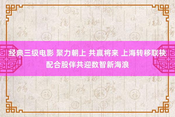 经典三级电影 聚力朝上 共赢将来 上海转移联袂配合股伴共迎数智新海浪