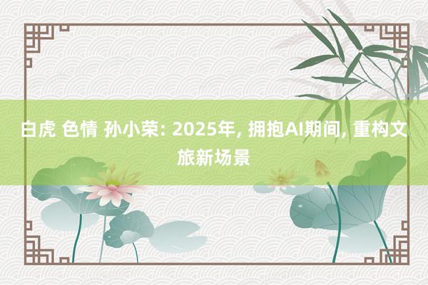 白虎 色情 孙小荣: 2025年， 拥抱AI期间， 重构文旅新场景