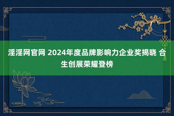 淫淫网官网 2024年度品牌影响力企业奖揭晓 合生创展荣耀登榜