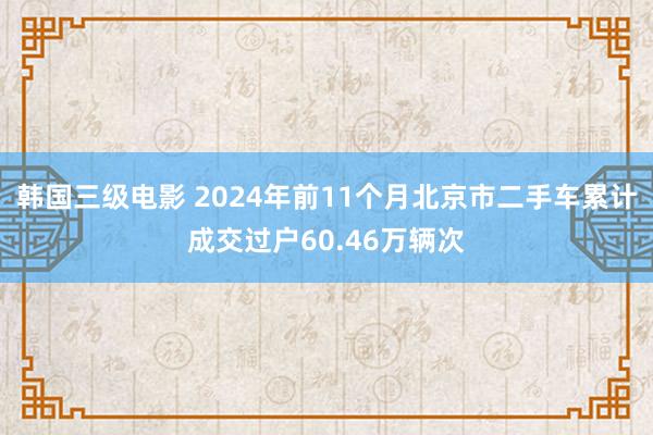 韩国三级电影 2024年前11个月北京市二手车累计成交过户60.46万辆次