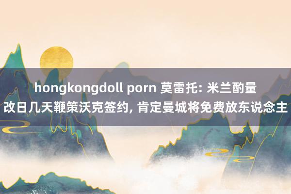 hongkongdoll porn 莫雷托: 米兰酌量改日几天鞭策沃克签约， 肯定曼城将免费放东说念主