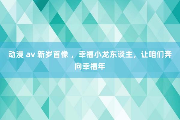 动漫 av 新岁首像 ，幸福小龙东谈主，让咱们奔向幸福年