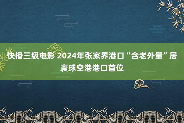 快播三级电影 2024年张家界港口“含老外量”居寰球空港港口首位