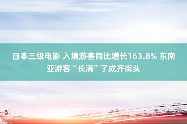 日本三级电影 入境游客同比增长163.8% 东南亚游客“长满”了成齐街头