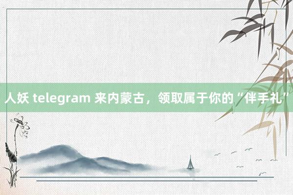 人妖 telegram 来内蒙古，领取属于你的“伴手礼”