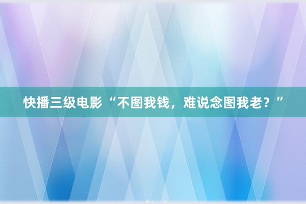 快播三级电影 “不图我钱，难说念图我老？”