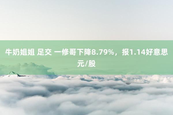 牛奶姐姐 足交 一修哥下降8.79%，报1.14好意思元/股