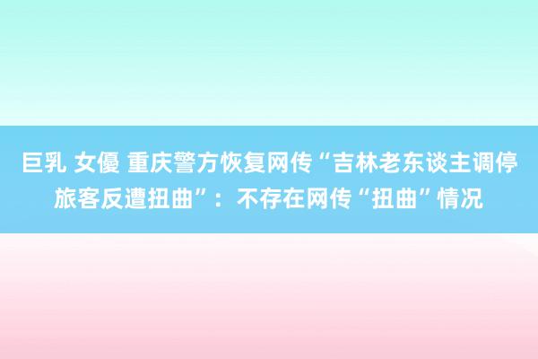 巨乳 女優 重庆警方恢复网传“吉林老东谈主调停旅客反遭扭曲”：不存在网传“扭曲”情况